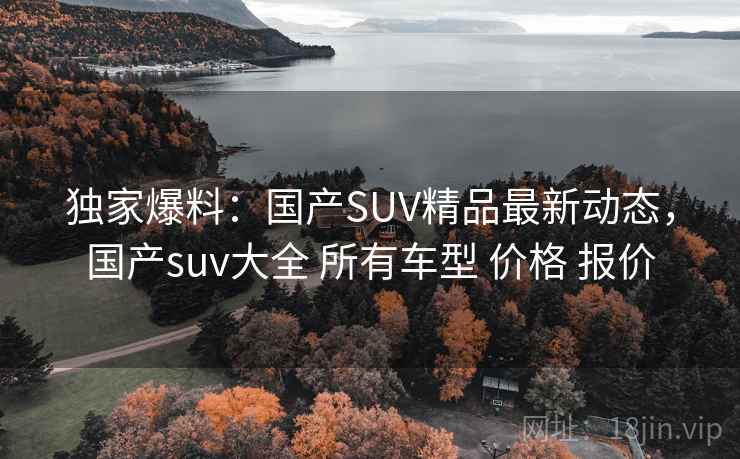 独家爆料：国产SUV精品最新动态，国产suv大全 所有车型 价格 报价