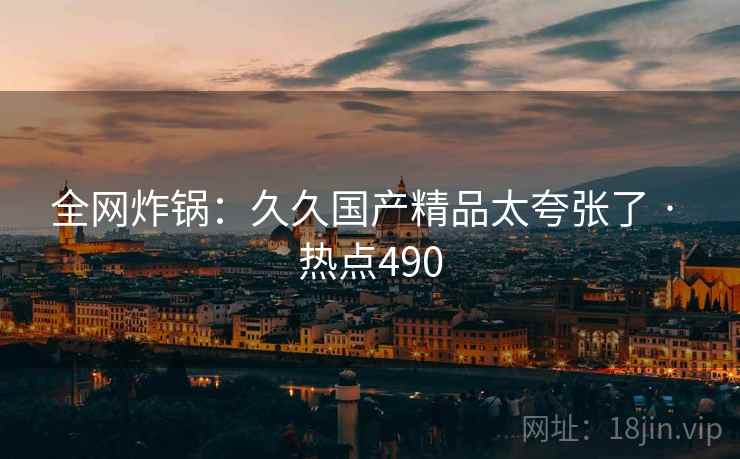 全网炸锅：久久国产精品太夸张了 · 热点490