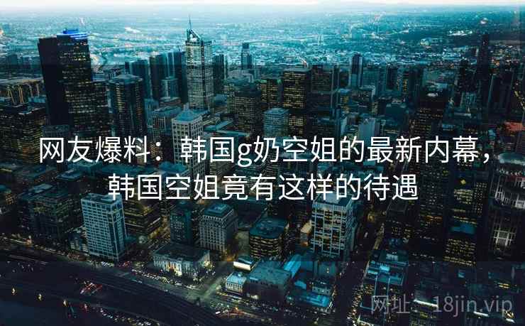 网友爆料：韩国g奶空姐的最新内幕，韩国空姐竟有这样的待遇