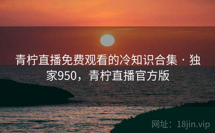 青柠直播免费观看的冷知识合集 · 独家950，青柠直播官方版