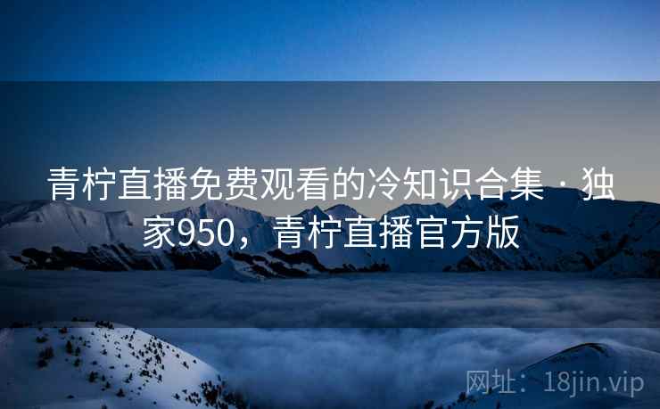 青柠直播免费观看的冷知识合集 · 独家950，青柠直播官方版