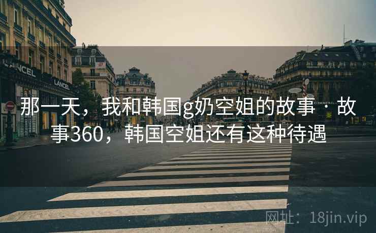 那一天，我和韩国g奶空姐的故事 · 故事360，韩国空姐还有这种待遇