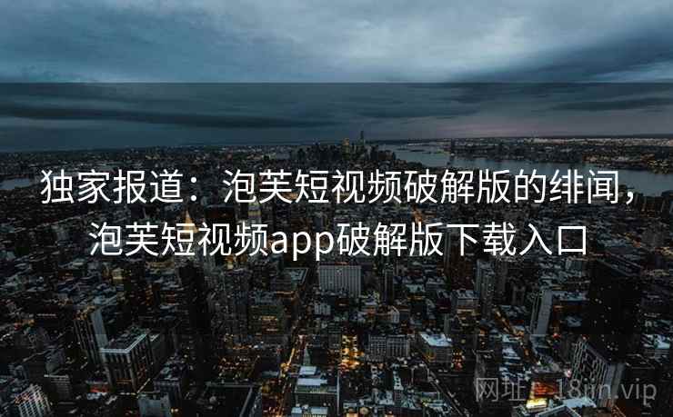 独家报道：泡芙短视频破解版的绯闻，泡芙短视频app破解版下载入口
