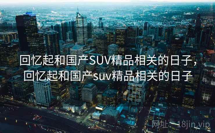回忆起和国产SUV精品相关的日子，回忆起和国产suv精品相关的日子