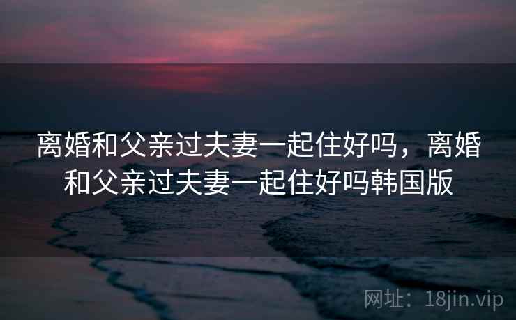 离婚和父亲过夫妻一起住好吗，离婚和父亲过夫妻一起住好吗韩国版