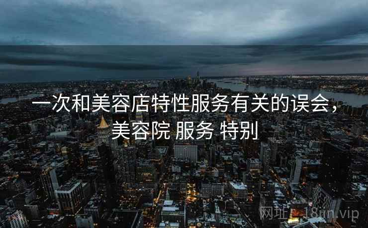 一次和美容店特性服务有关的误会，美容院 服务 特别