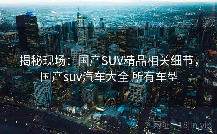 揭秘现场：国产SUV精品相关细节，国产suv汽车大全 所有车型