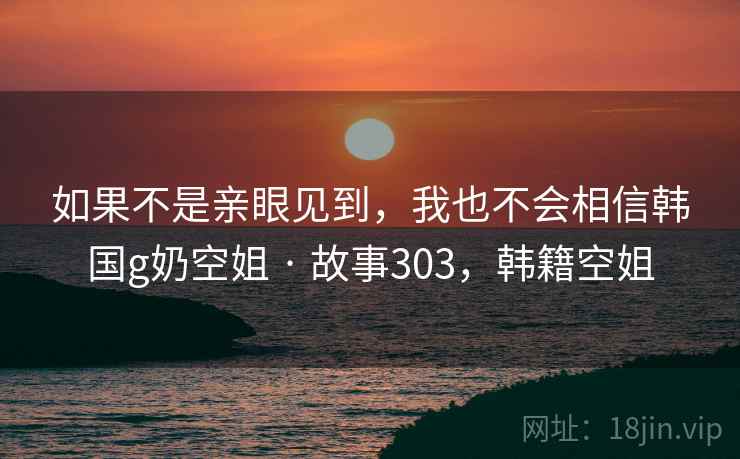 如果不是亲眼见到，我也不会相信韩国g奶空姐 · 故事303，韩籍空姐