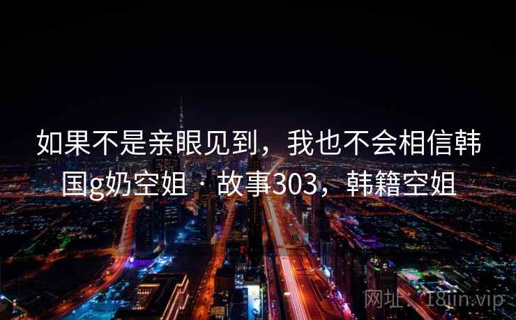 如果不是亲眼见到，我也不会相信韩国g奶空姐 · 故事303，韩籍空姐