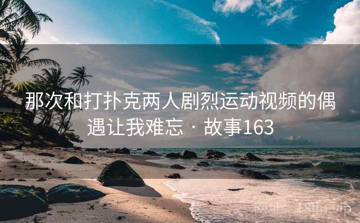 那次和打扑克两人剧烈运动视频的偶遇让我难忘 · 故事163