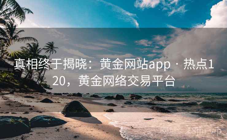 真相终于揭晓：黄金网站app · 热点120，黄金网络交易平台
