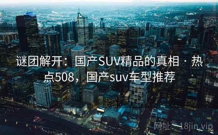 谜团解开：国产SUV精品的真相 · 热点508，国产suv车型推荐