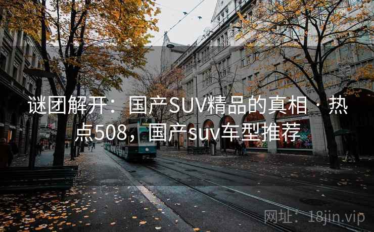 谜团解开：国产SUV精品的真相 · 热点508，国产suv车型推荐