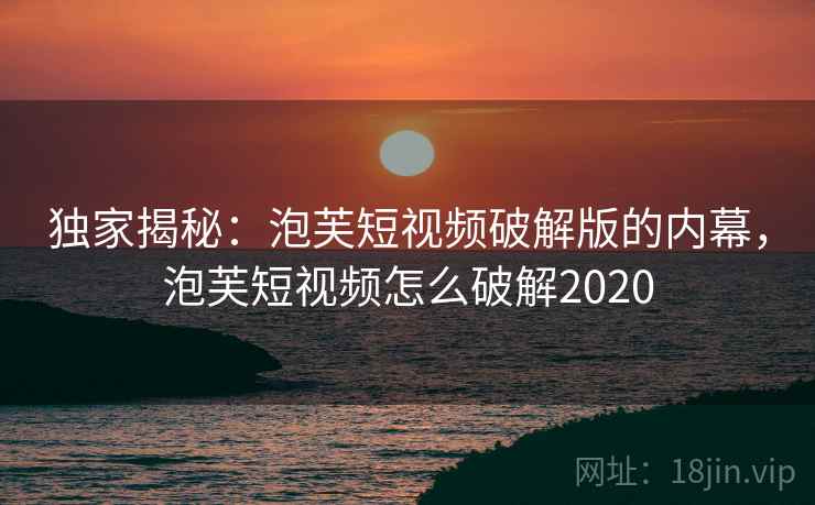 独家揭秘:泡芙短视频破解版的内幕,泡芙短视频怎么破解2020 独家揭秘:泡芙短视频破解版的内幕,泡芙短视频怎么破解2020