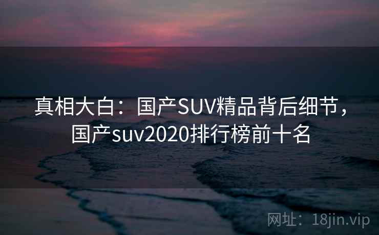 真相大白：国产SUV精品背后细节，国产suv2020排行榜前十名
