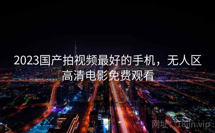 2023国产拍视频最好的手机,无人区高清电影免费观看 2023国产拍视频最好的手机,无人区高清电影免费观看