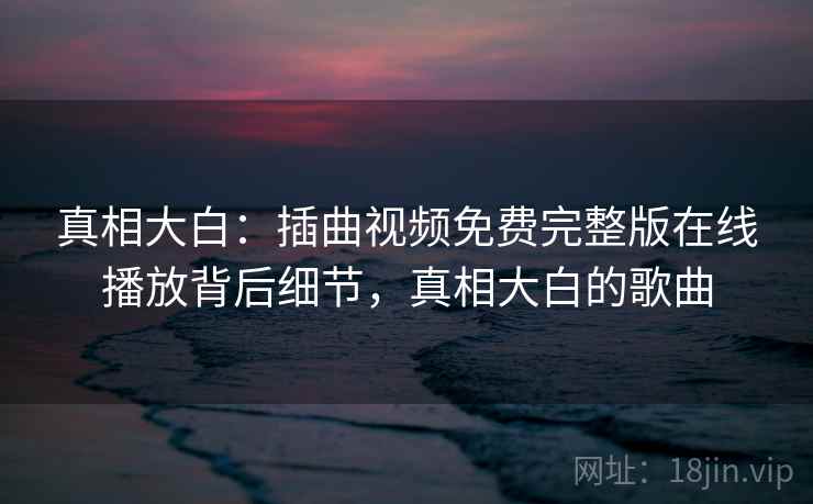 真相大白：插曲视频免费完整版在线播放背后细节，真相大白的歌曲