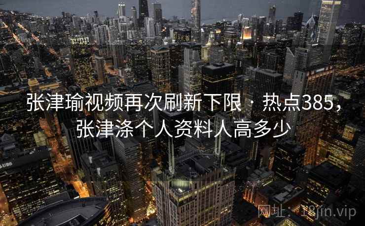 张津瑜视频再次刷新下限 · 热点385，张津涤个人资料人高多少