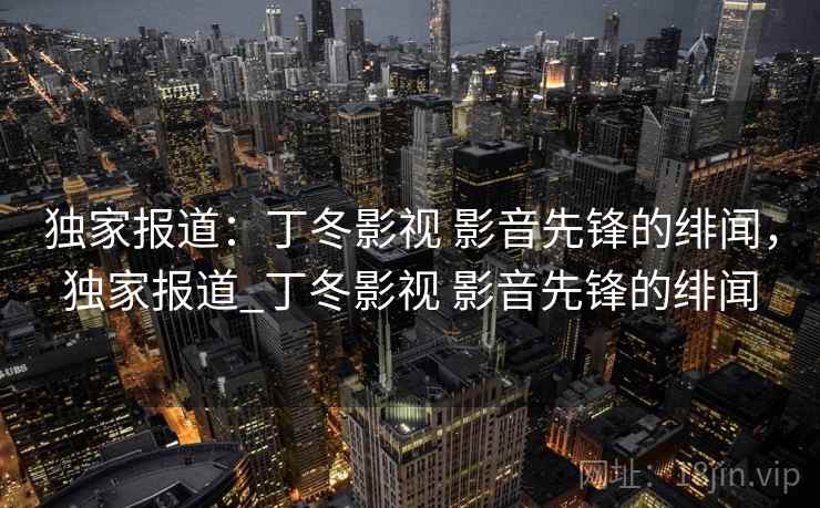 独家报道：丁冬影视 影音先锋的绯闻，独家报道_丁冬影视 影音先锋的绯闻