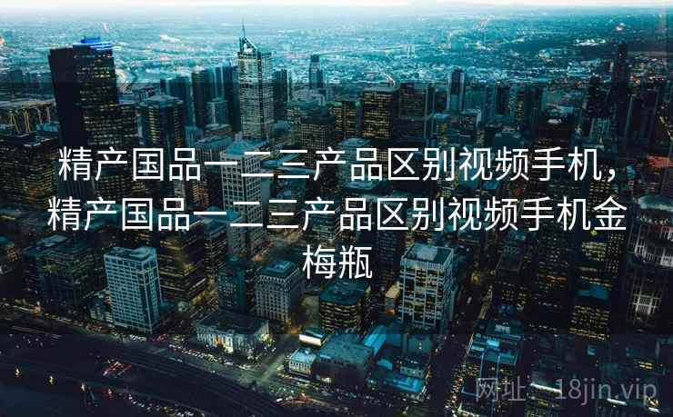 精产国品一二三产品区别视频手机，精产国品一二三产品区别视频手机金梅瓶
