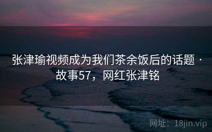 张津瑜视频成为我们茶余饭后的话题 · 故事57,网红张津铭 张津瑜视频成为我们茶余饭后的话题 · 故事57,网红张津铭