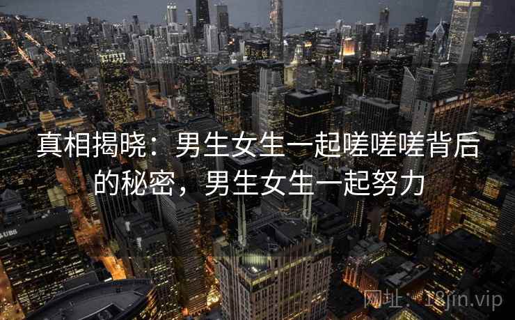 真相揭晓：男生女生一起嗟嗟嗟背后的秘密，男生女生一起努力