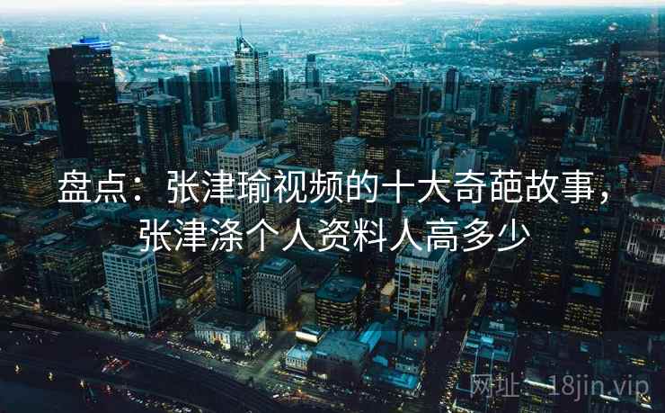 盘点:张津瑜视频的十大奇葩故事,张津涤个人资料人高多少 盘点:张津瑜视频的十大奇葩故事,张津涤个人资料人高多少