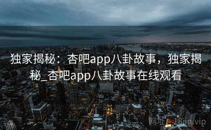 独家揭秘：杏吧app八卦故事，独家揭秘_杏吧app八卦故事在线观看