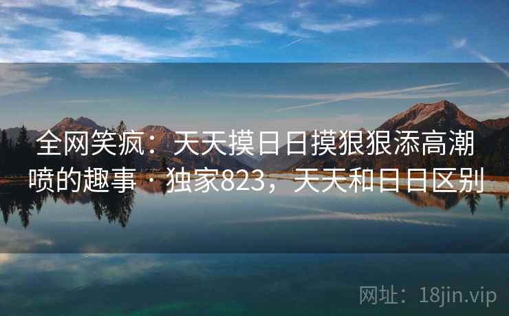 全网笑疯：天天摸日日摸狠狠添高潮喷的趣事 · 独家823，天天和日日区别